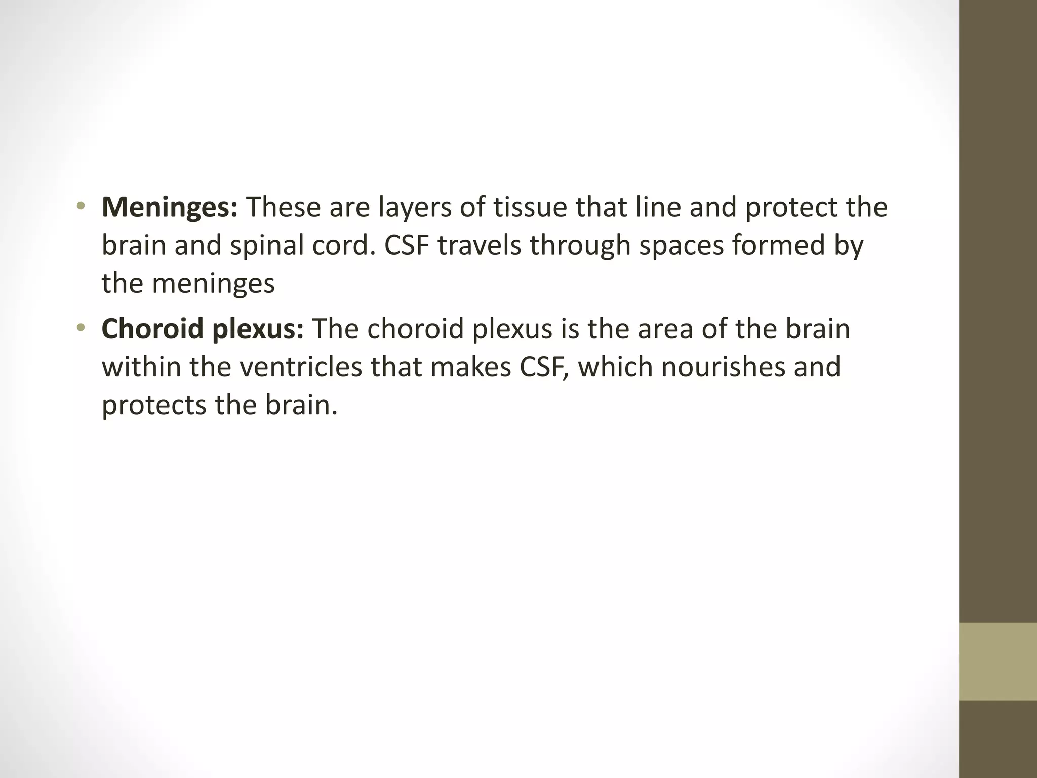 • Meninges: These are layers of tissue that line and protect the
brain and spinal cord. CSF travels through spaces formed by
the meninges
• Choroid plexus: The choroid plexus is the area of the brain
within the ventricles that makes CSF, which nourishes and
protects the brain.
 