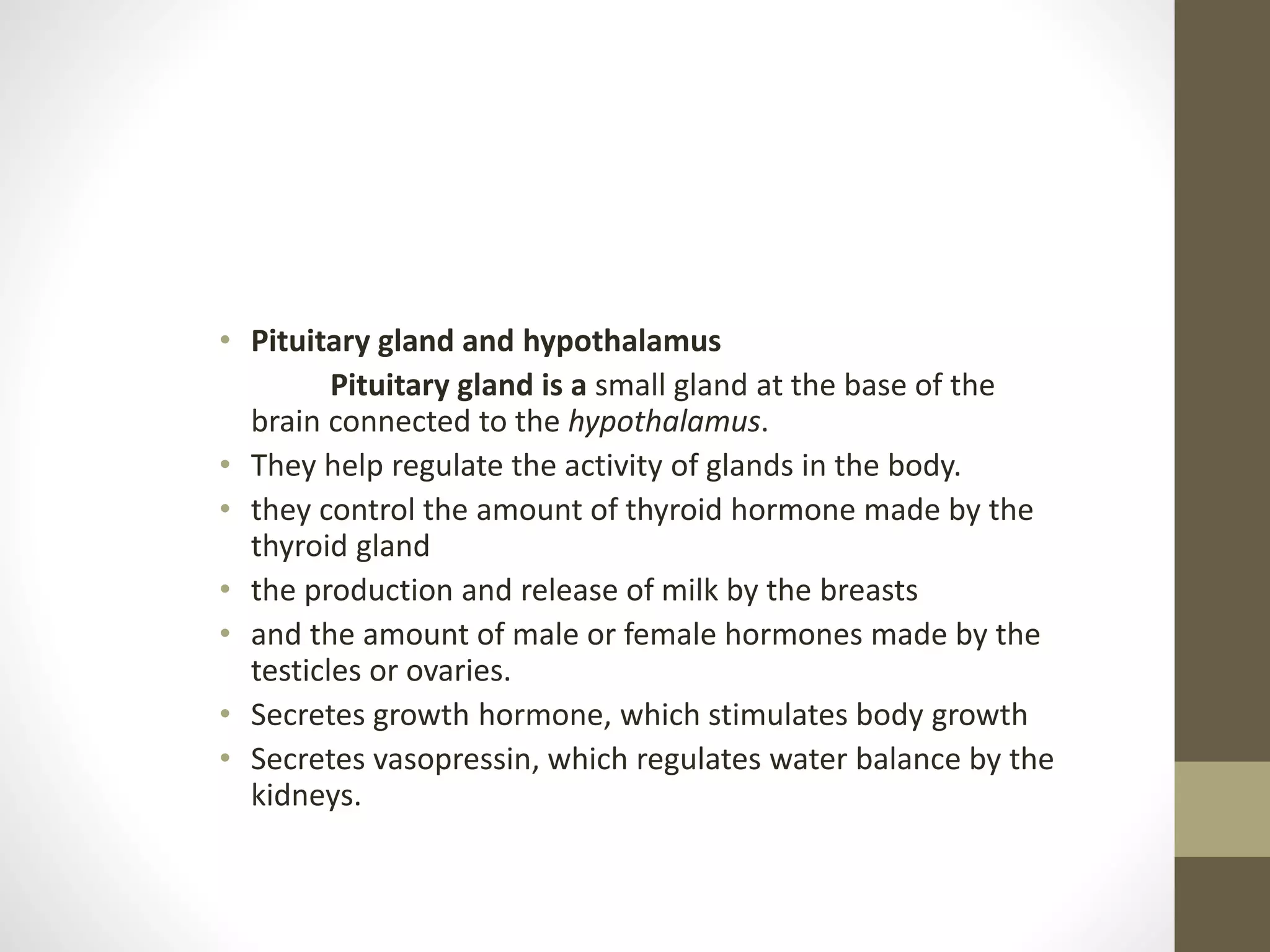 • Pituitary gland and hypothalamus
Pituitary gland is a small gland at the base of the
brain connected to the hypothalamus.
• They help regulate the activity of glands in the body.
• they control the amount of thyroid hormone made by the
thyroid gland
• the production and release of milk by the breasts
• and the amount of male or female hormones made by the
testicles or ovaries.
• Secretes growth hormone, which stimulates body growth
• Secretes vasopressin, which regulates water balance by the
kidneys.
 
