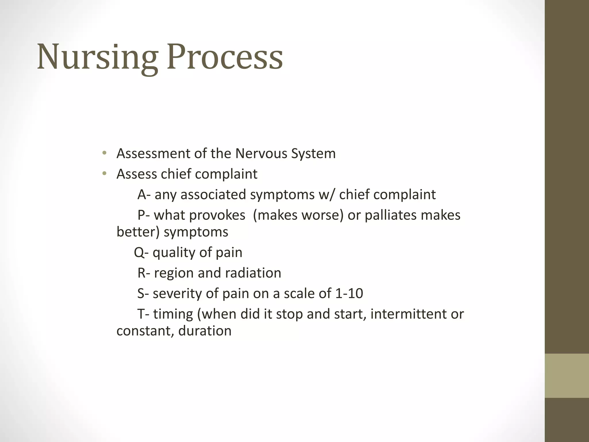 Nursing Process
• Assessment of the Nervous System
• Assess chief complaint
A- any associated symptoms w/ chief complaint
P- what provokes (makes worse) or palliates makes
better) symptoms
Q- quality of pain
R- region and radiation
S- severity of pain on a scale of 1-10
T- timing (when did it stop and start, intermittent or
constant, duration
 