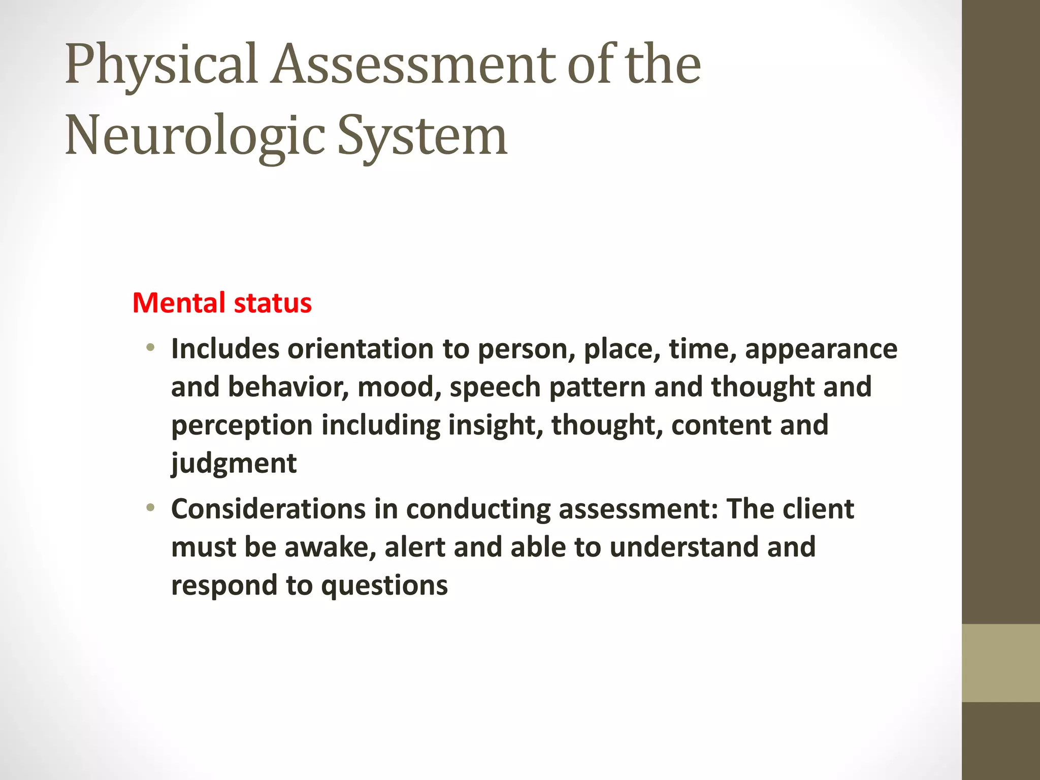 Physical Assessment of the
Neurologic System
Mental status
• Includes orientation to person, place, time, appearance
and behavior, mood, speech pattern and thought and
perception including insight, thought, content and
judgment
• Considerations in conducting assessment: The client
must be awake, alert and able to understand and
respond to questions
 