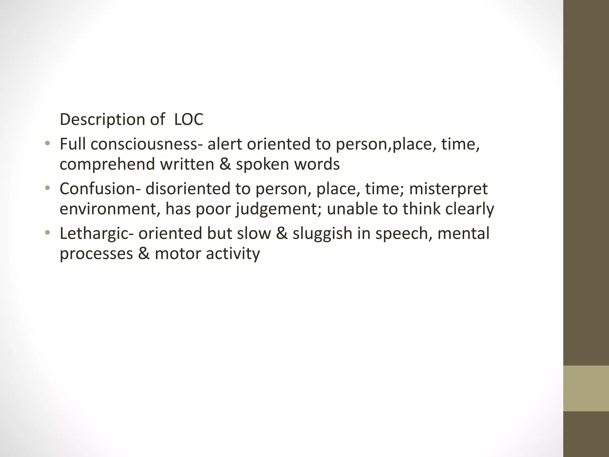 Description of LOC
• Full consciousness- alert oriented to person,place, time,
comprehend written & spoken words
• Confusion- disoriented to person, place, time; misterpret
environment, has poor judgement; unable to think clearly
• Lethargic- oriented but slow & sluggish in speech, mental
processes & motor activity
 