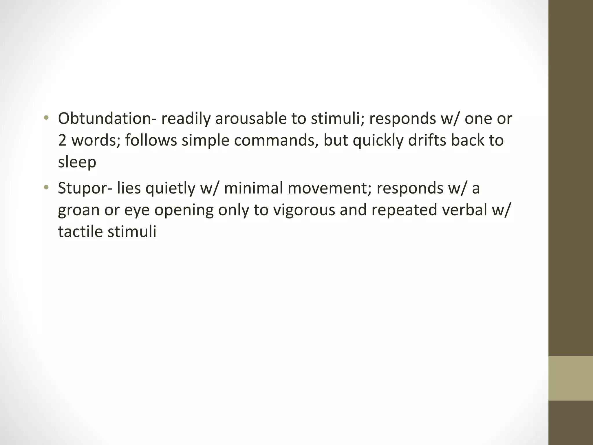 • Obtundation- readily arousable to stimuli; responds w/ one or
2 words; follows simple commands, but quickly drifts back to
sleep
• Stupor- lies quietly w/ minimal movement; responds w/ a
groan or eye opening only to vigorous and repeated verbal w/
tactile stimuli
 