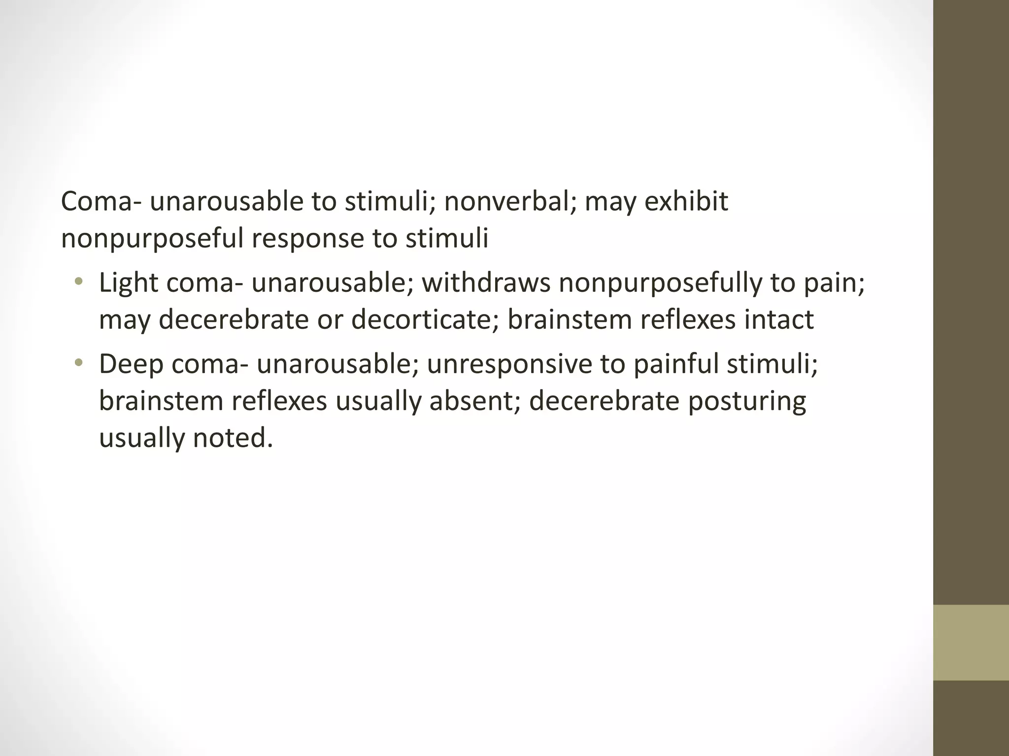 Coma- unarousable to stimuli; nonverbal; may exhibit
nonpurposeful response to stimuli
• Light coma- unarousable; withdraws nonpurposefully to pain;
may decerebrate or decorticate; brainstem reflexes intact
• Deep coma- unarousable; unresponsive to painful stimuli;
brainstem reflexes usually absent; decerebrate posturing
usually noted.
 