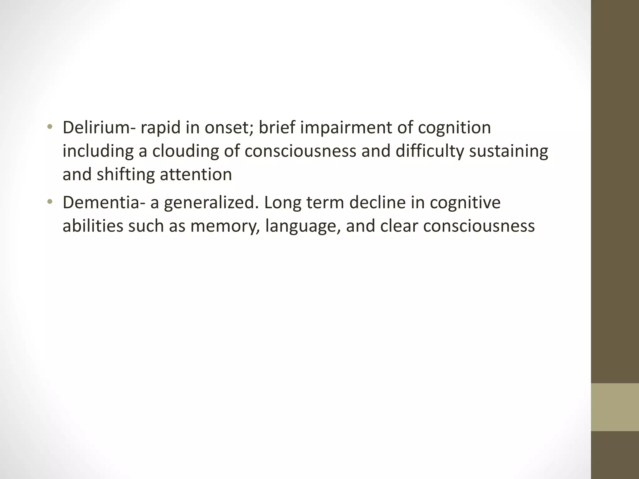 • Delirium- rapid in onset; brief impairment of cognition
including a clouding of consciousness and difficulty sustaining
and shifting attention
• Dementia- a generalized. Long term decline in cognitive
abilities such as memory, language, and clear consciousness
 