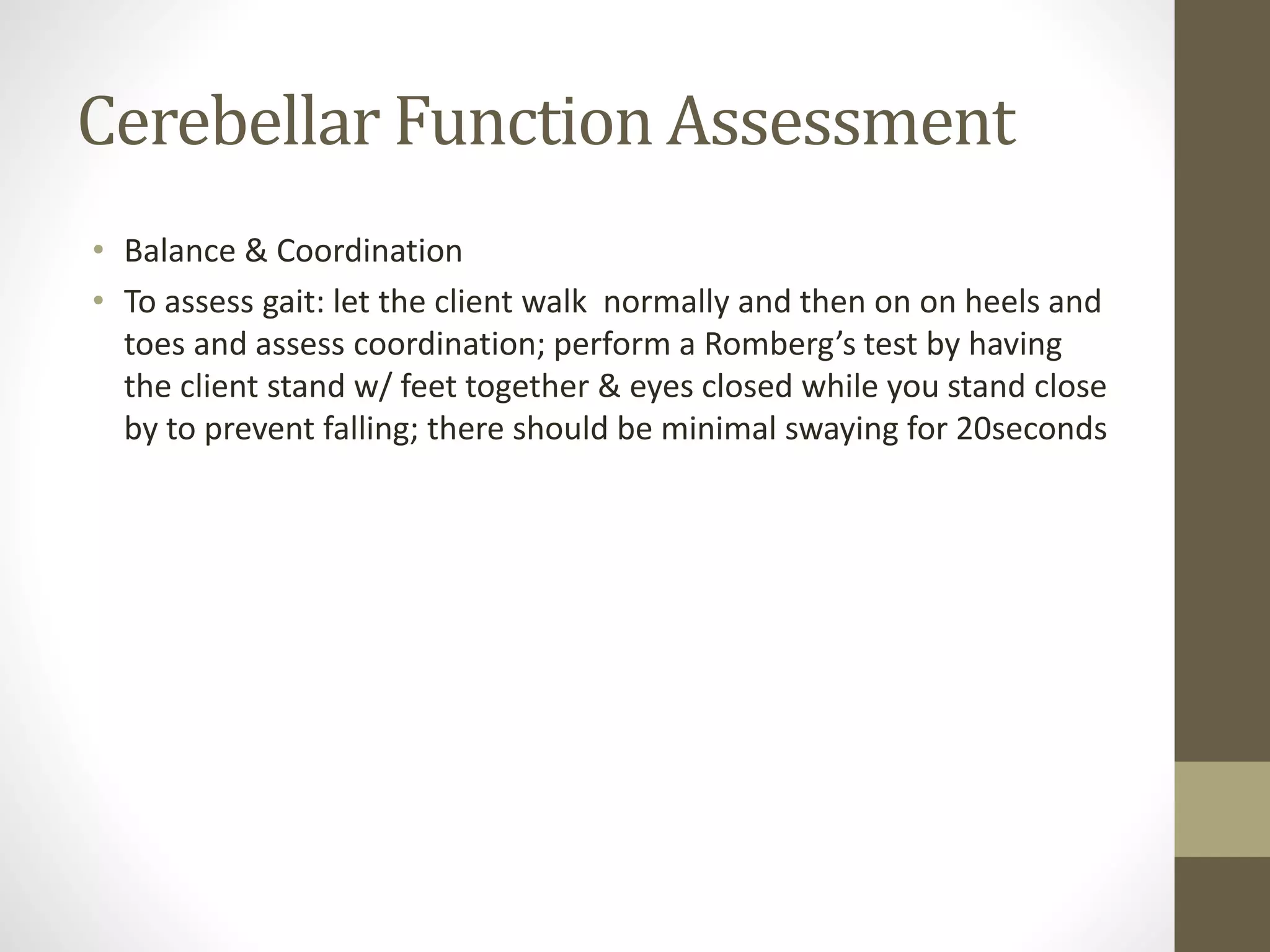 Cerebellar Function Assessment
• Balance & Coordination
• To assess gait: let the client walk normally and then on on heels and
toes and assess coordination; perform a Romberg’s test by having
the client stand w/ feet together & eyes closed while you stand close
by to prevent falling; there should be minimal swaying for 20seconds
 