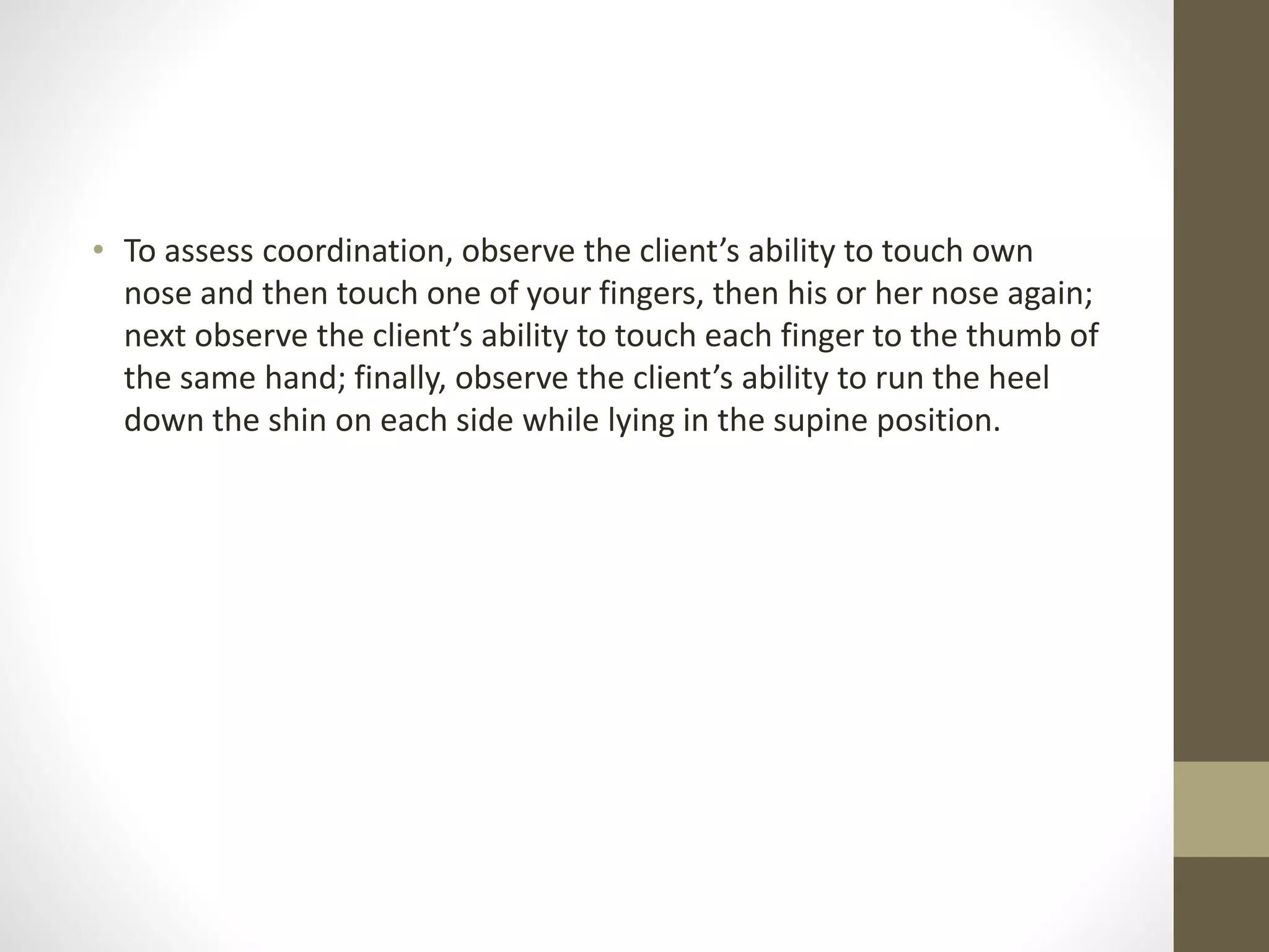 • To assess coordination, observe the client’s ability to touch own
nose and then touch one of your fingers, then his or her nose again;
next observe the client’s ability to touch each finger to the thumb of
the same hand; finally, observe the client’s ability to run the heel
down the shin on each side while lying in the supine position.
 