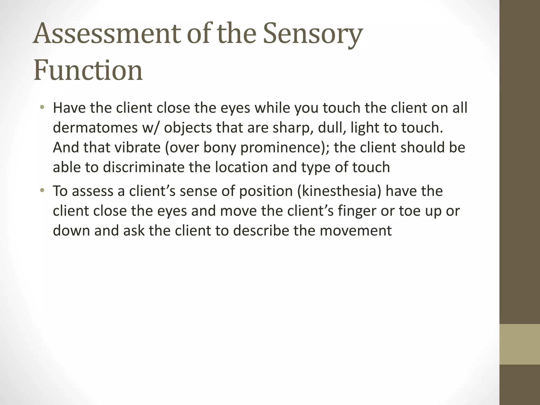 Assessment of the Sensory
Function
• Have the client close the eyes while you touch the client on all
dermatomes w/ objects that are sharp, dull, light to touch.
And that vibrate (over bony prominence); the client should be
able to discriminate the location and type of touch
• To assess a client’s sense of position (kinesthesia) have the
client close the eyes and move the client’s finger or toe up or
down and ask the client to describe the movement
 
