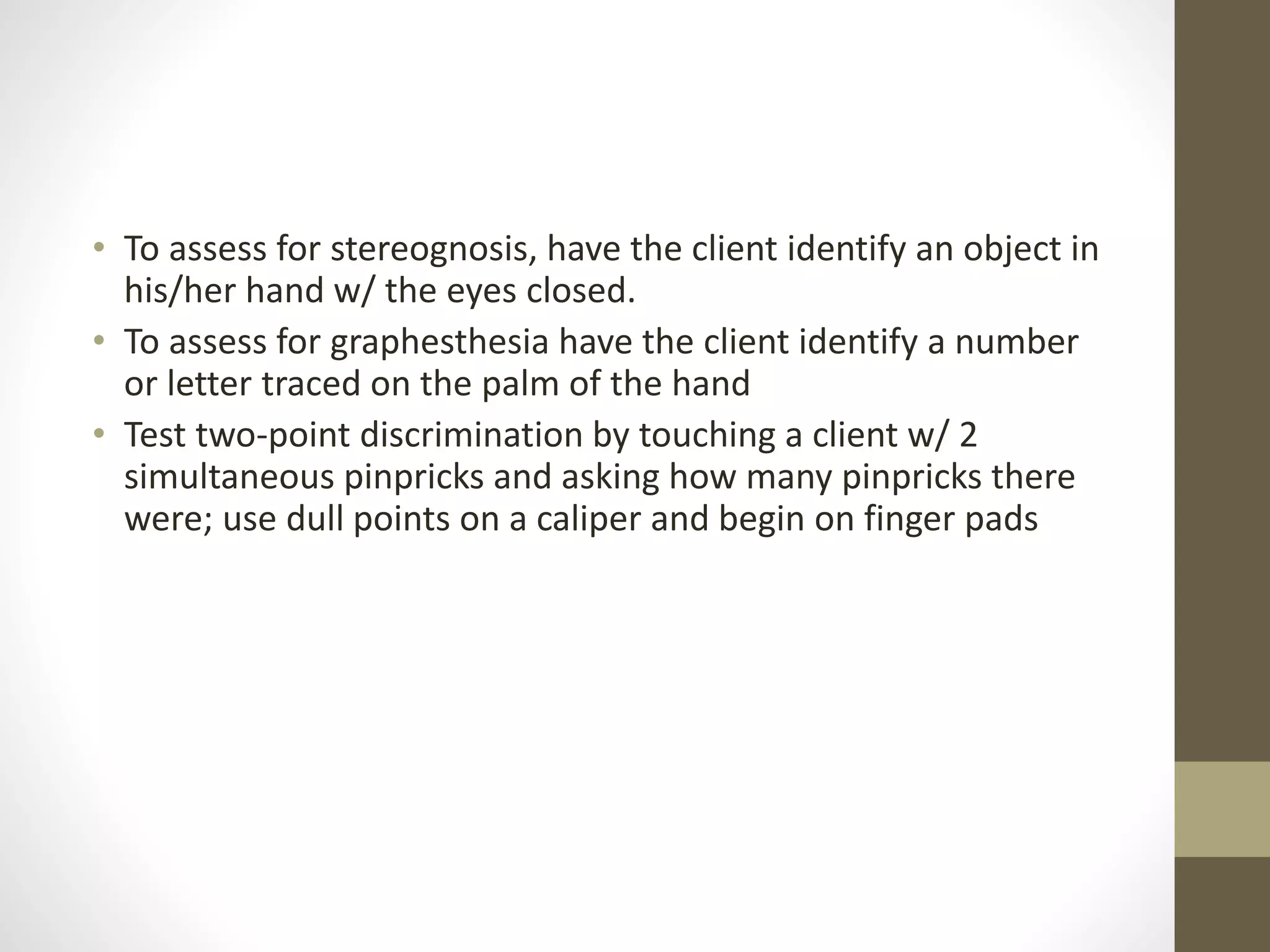 • To assess for stereognosis, have the client identify an object in
his/her hand w/ the eyes closed.
• To assess for graphesthesia have the client identify a number
or letter traced on the palm of the hand
• Test two-point discrimination by touching a client w/ 2
simultaneous pinpricks and asking how many pinpricks there
were; use dull points on a caliper and begin on finger pads
 