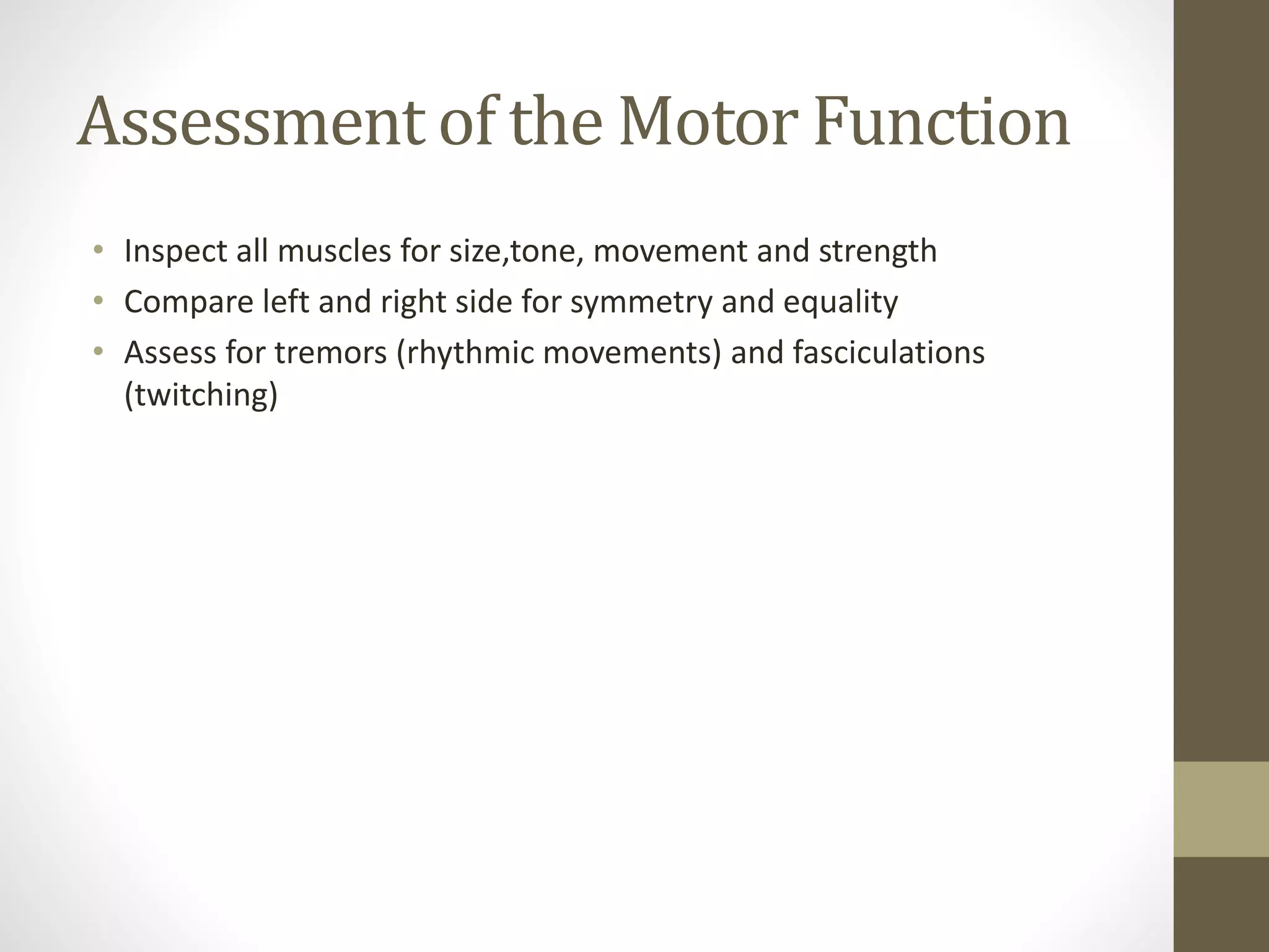 Assessment of the Motor Function
• Inspect all muscles for size,tone, movement and strength
• Compare left and right side for symmetry and equality
• Assess for tremors (rhythmic movements) and fasciculations
(twitching)
 