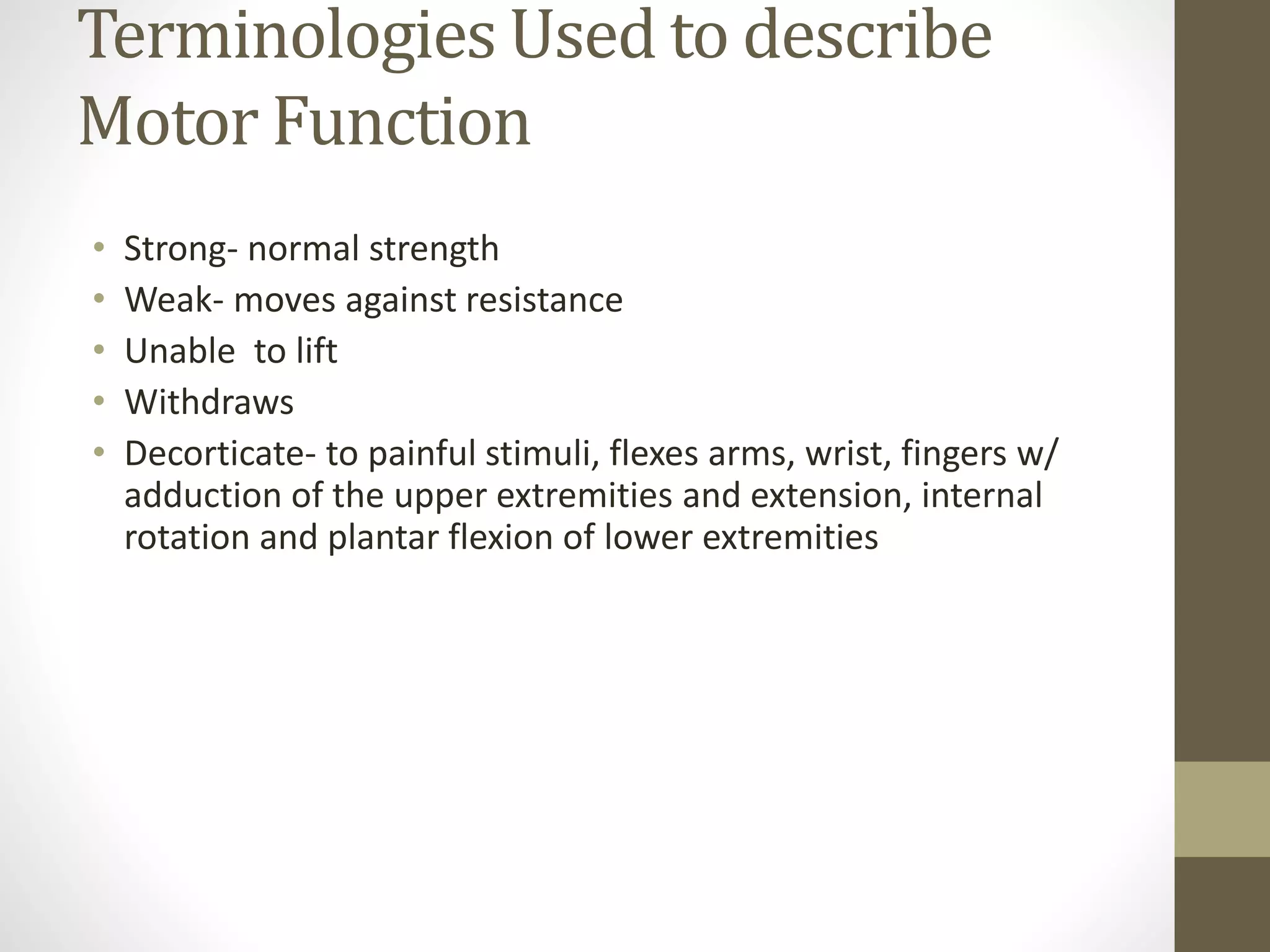 Terminologies Used to describe
Motor Function
• Strong- normal strength
• Weak- moves against resistance
• Unable to lift
• Withdraws
• Decorticate- to painful stimuli, flexes arms, wrist, fingers w/
adduction of the upper extremities and extension, internal
rotation and plantar flexion of lower extremities
 