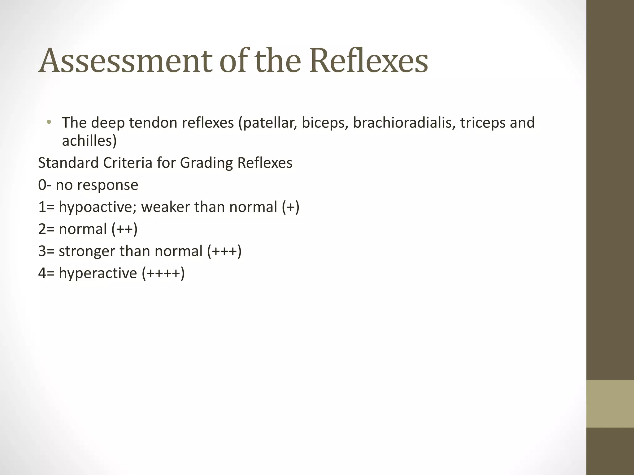 Assessment of the Reflexes
• The deep tendon reflexes (patellar, biceps, brachioradialis, triceps and
achilles)
Standard Criteria for Grading Reflexes
0- no response
1= hypoactive; weaker than normal (+)
2= normal (++)
3= stronger than normal (+++)
4= hyperactive (++++)
 