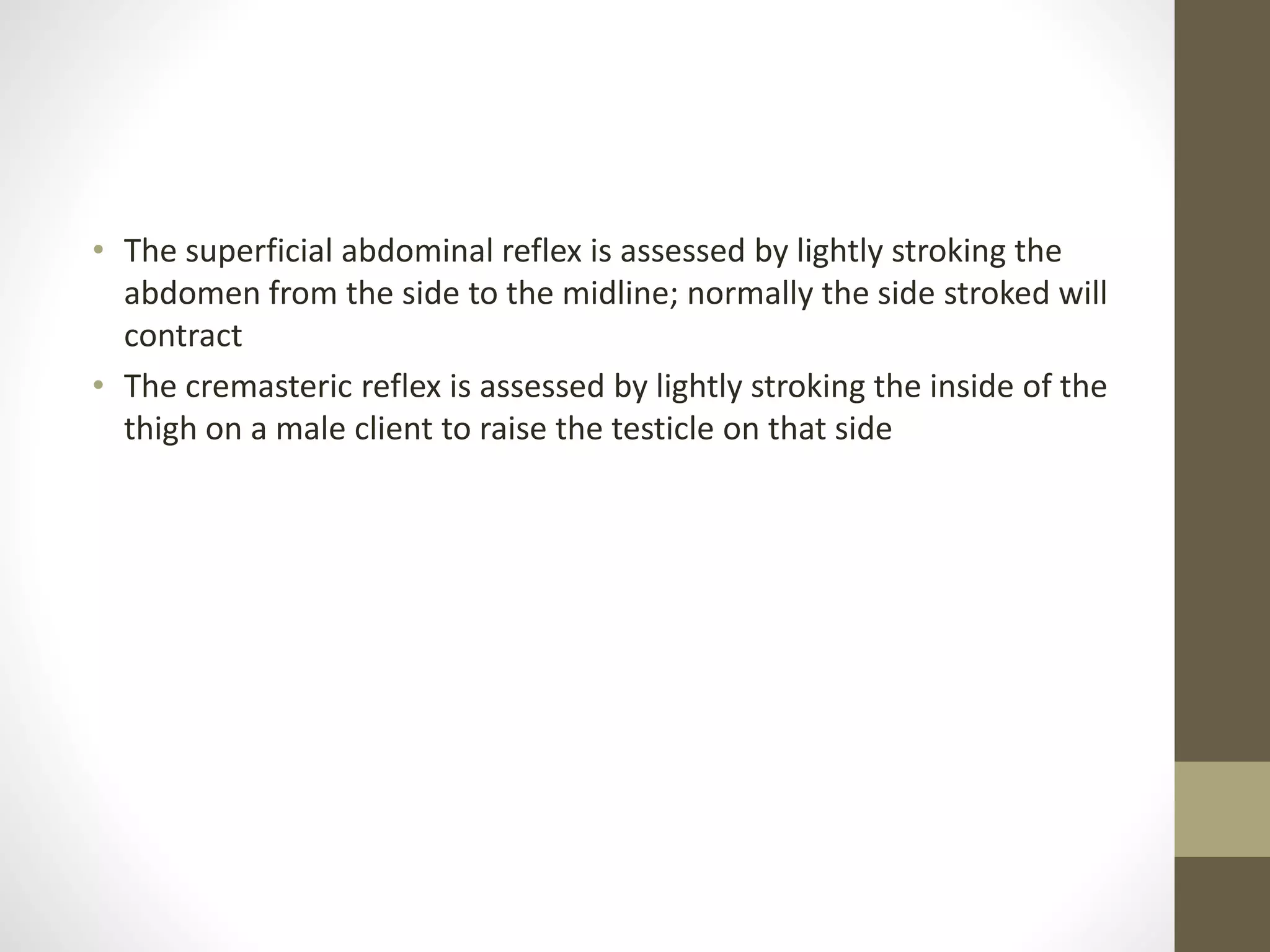 • The superficial abdominal reflex is assessed by lightly stroking the
abdomen from the side to the midline; normally the side stroked will
contract
• The cremasteric reflex is assessed by lightly stroking the inside of the
thigh on a male client to raise the testicle on that side
 