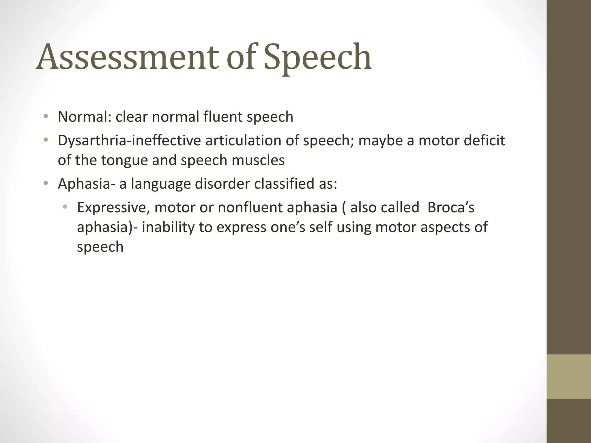 Assessment of Speech
• Normal: clear normal fluent speech
• Dysarthria-ineffective articulation of speech; maybe a motor deficit
of the tongue and speech muscles
• Aphasia- a language disorder classified as:
• Expressive, motor or nonfluent aphasia ( also called Broca’s
aphasia)- inability to express one’s self using motor aspects of
speech
 
