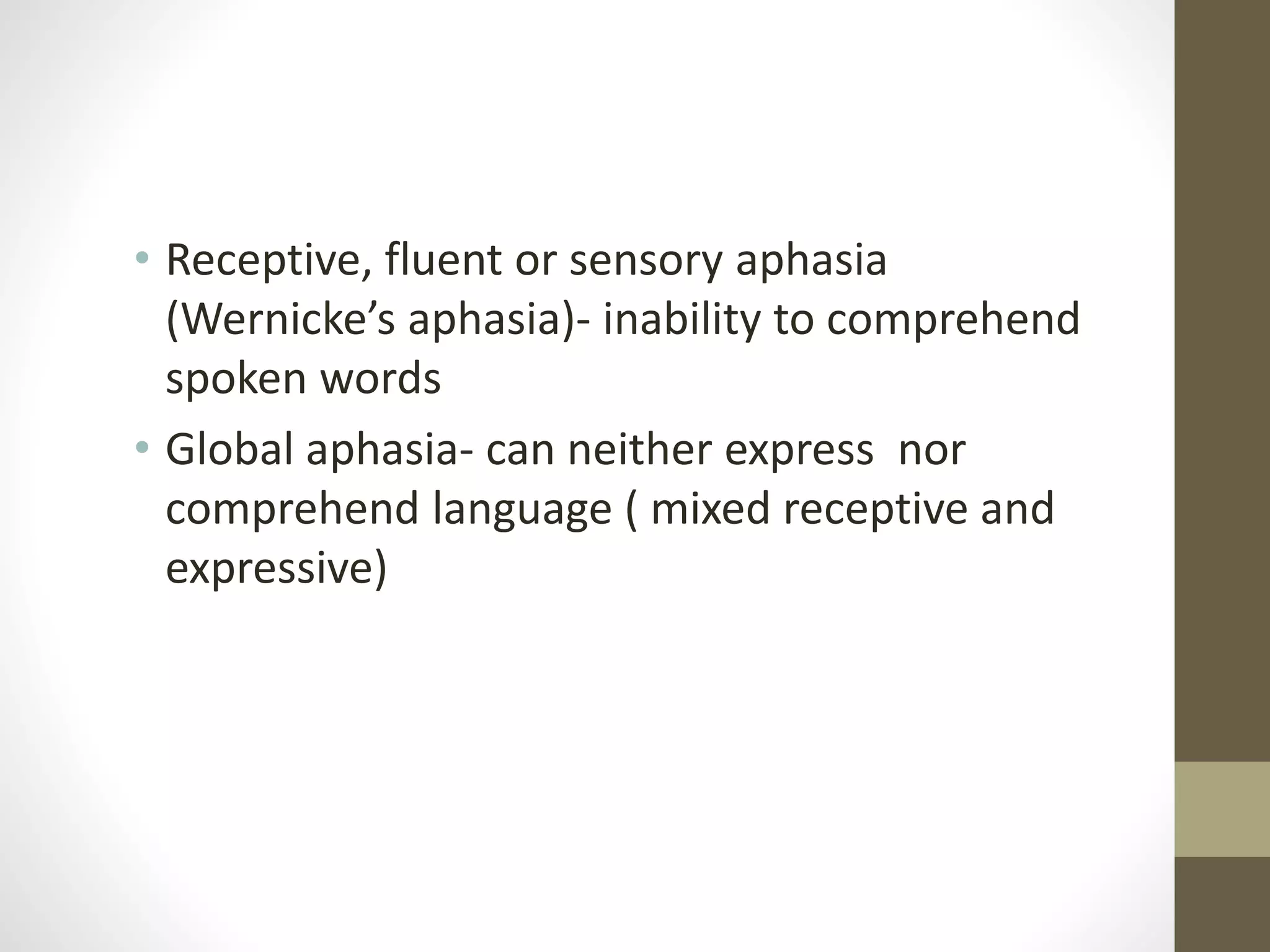 • Receptive, fluent or sensory aphasia
(Wernicke’s aphasia)- inability to comprehend
spoken words
• Global aphasia- can neither express nor
comprehend language ( mixed receptive and
expressive)
 