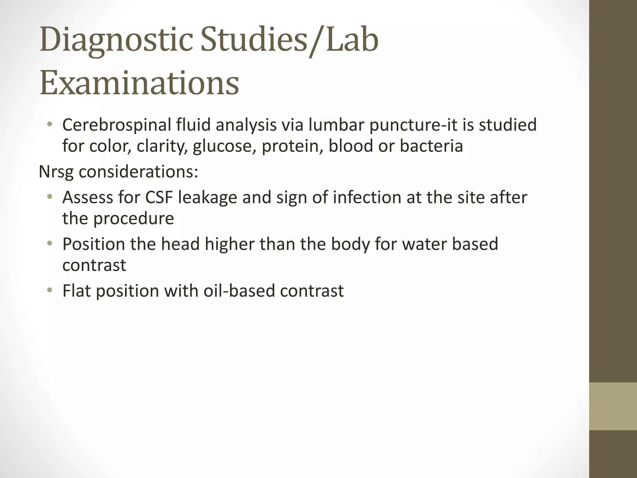 Diagnostic Studies/Lab
Examinations
• Cerebrospinal fluid analysis via lumbar puncture-it is studied
for color, clarity, glucose, protein, blood or bacteria
Nrsg considerations:
• Assess for CSF leakage and sign of infection at the site after
the procedure
• Position the head higher than the body for water based
contrast
• Flat position with oil-based contrast
 