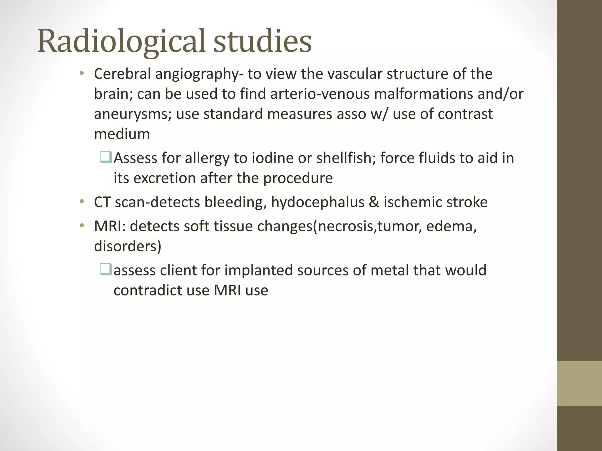Radiological studies
• Cerebral angiography- to view the vascular structure of the
brain; can be used to find arterio-venous malformations and/or
aneurysms; use standard measures asso w/ use of contrast
medium
Assess for allergy to iodine or shellfish; force fluids to aid in
its excretion after the procedure
• CT scan-detects bleeding, hydocephalus & ischemic stroke
• MRI: detects soft tissue changes(necrosis,tumor, edema,
disorders)
assess client for implanted sources of metal that would
contradict use MRI use
 
