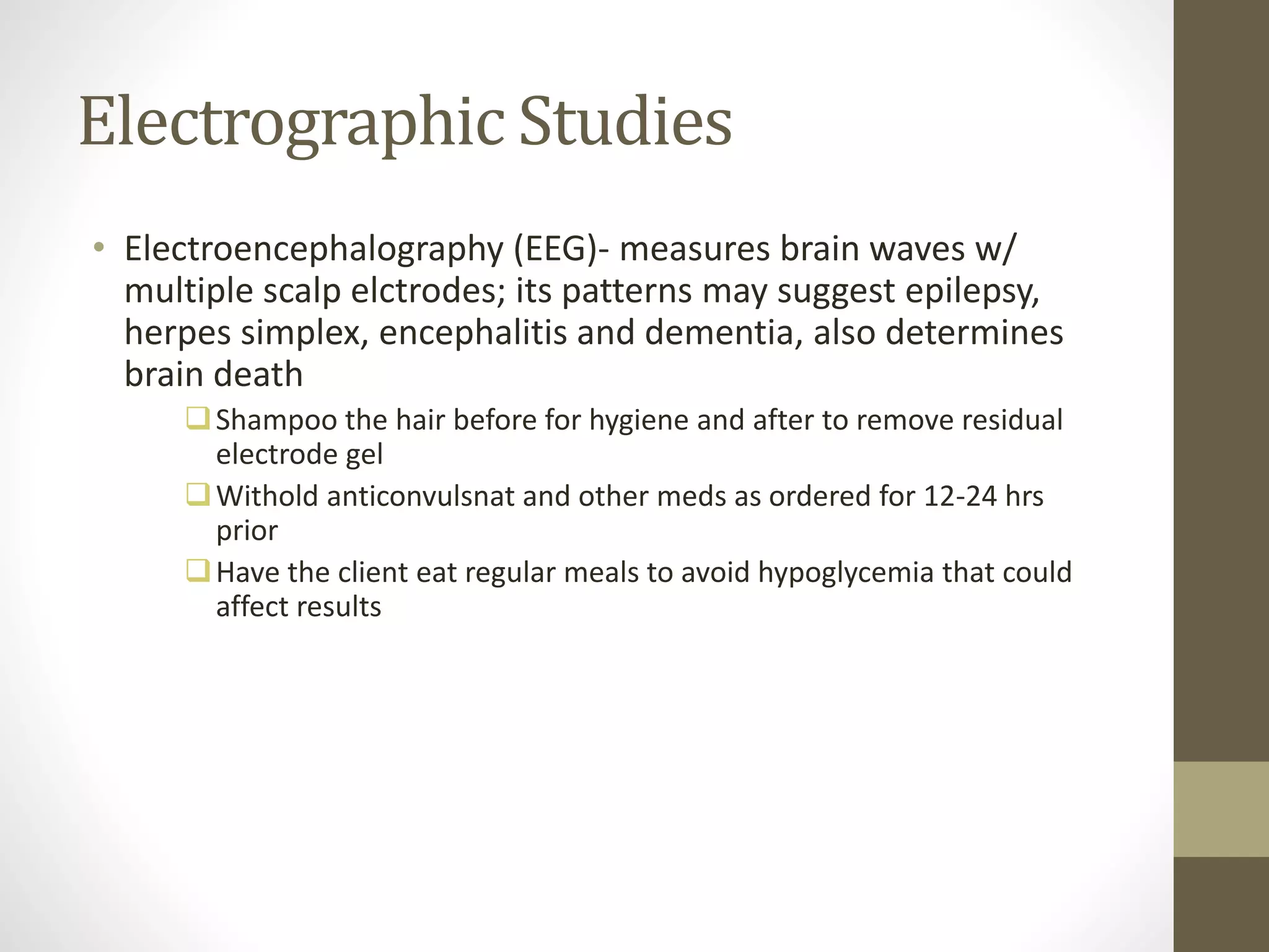 Electrographic Studies
• Electroencephalography (EEG)- measures brain waves w/
multiple scalp elctrodes; its patterns may suggest epilepsy,
herpes simplex, encephalitis and dementia, also determines
brain death
Shampoo the hair before for hygiene and after to remove residual
electrode gel
Withold anticonvulsnat and other meds as ordered for 12-24 hrs
prior
Have the client eat regular meals to avoid hypoglycemia that could
affect results
 