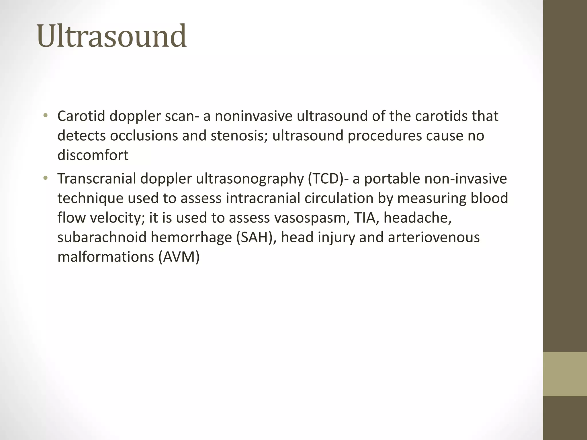 Ultrasound
• Carotid doppler scan- a noninvasive ultrasound of the carotids that
detects occlusions and stenosis; ultrasound procedures cause no
discomfort
• Transcranial doppler ultrasonography (TCD)- a portable non-invasive
technique used to assess intracranial circulation by measuring blood
flow velocity; it is used to assess vasospasm, TIA, headache,
subarachnoid hemorrhage (SAH), head injury and arteriovenous
malformations (AVM)
 