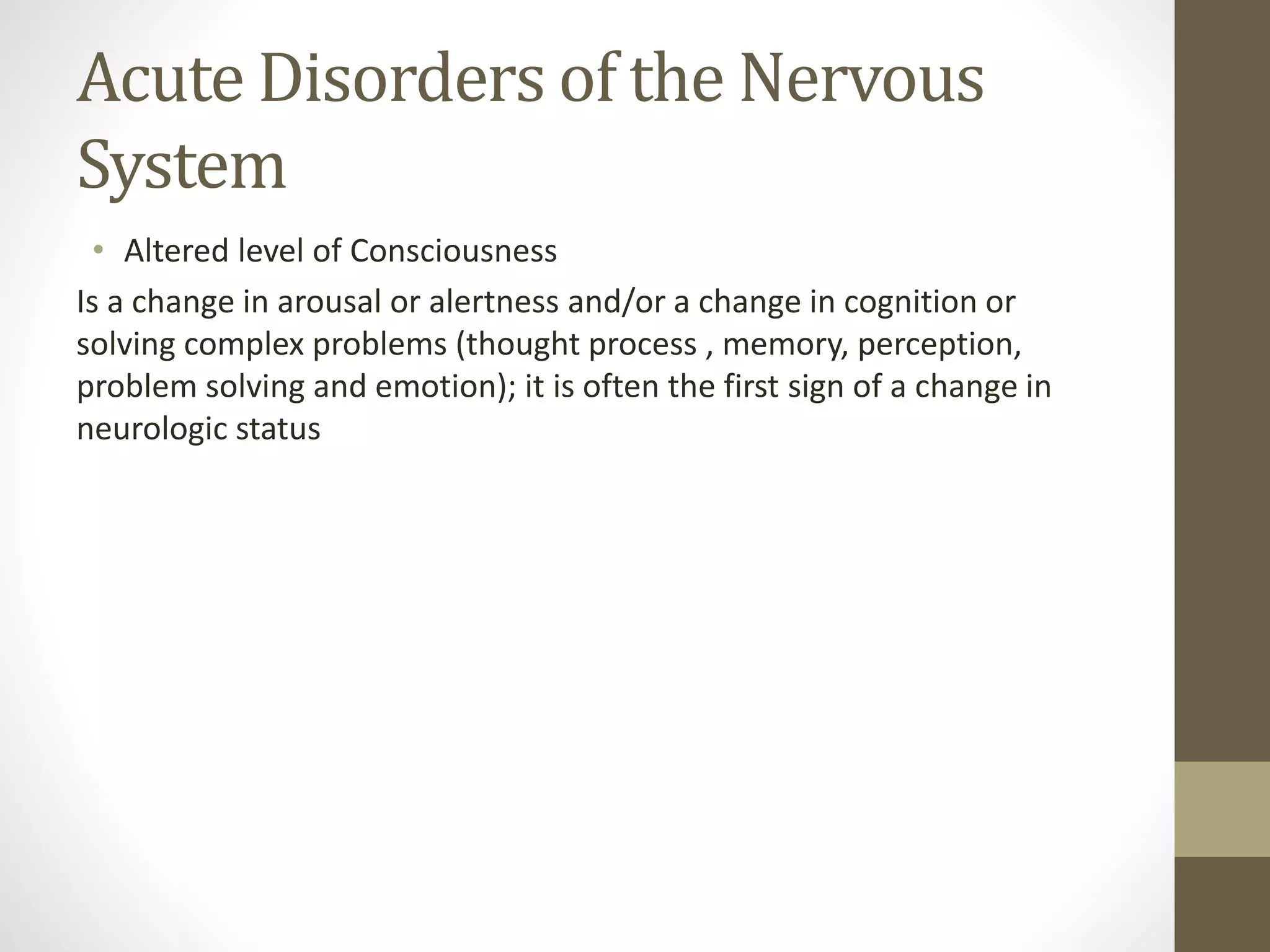 Acute Disorders of the Nervous
System
• Altered level of Consciousness
Is a change in arousal or alertness and/or a change in cognition or
solving complex problems (thought process , memory, perception,
problem solving and emotion); it is often the first sign of a change in
neurologic status
 