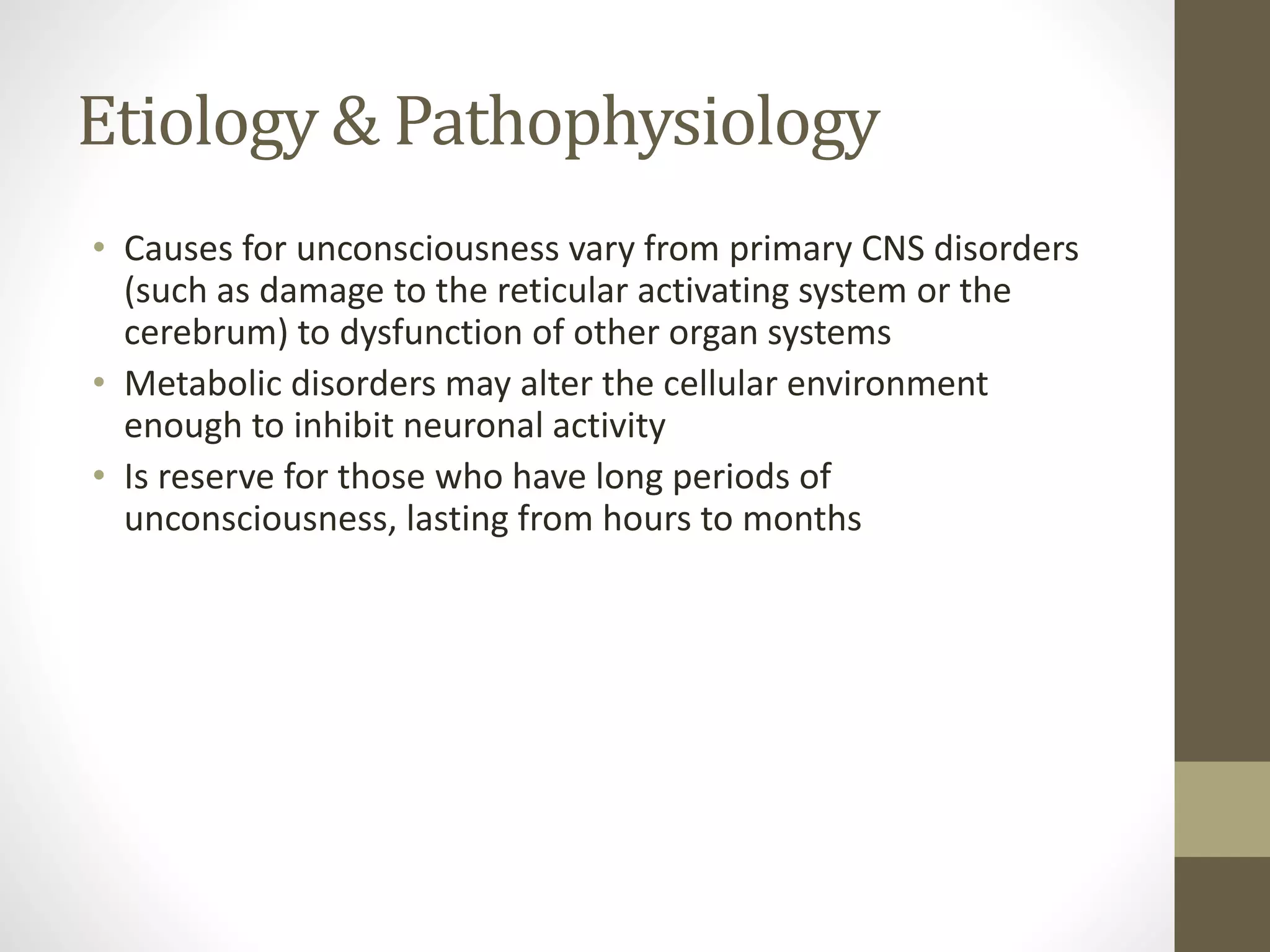 Etiology & Pathophysiology
• Causes for unconsciousness vary from primary CNS disorders
(such as damage to the reticular activating system or the
cerebrum) to dysfunction of other organ systems
• Metabolic disorders may alter the cellular environment
enough to inhibit neuronal activity
• Is reserve for those who have long periods of
unconsciousness, lasting from hours to months
 