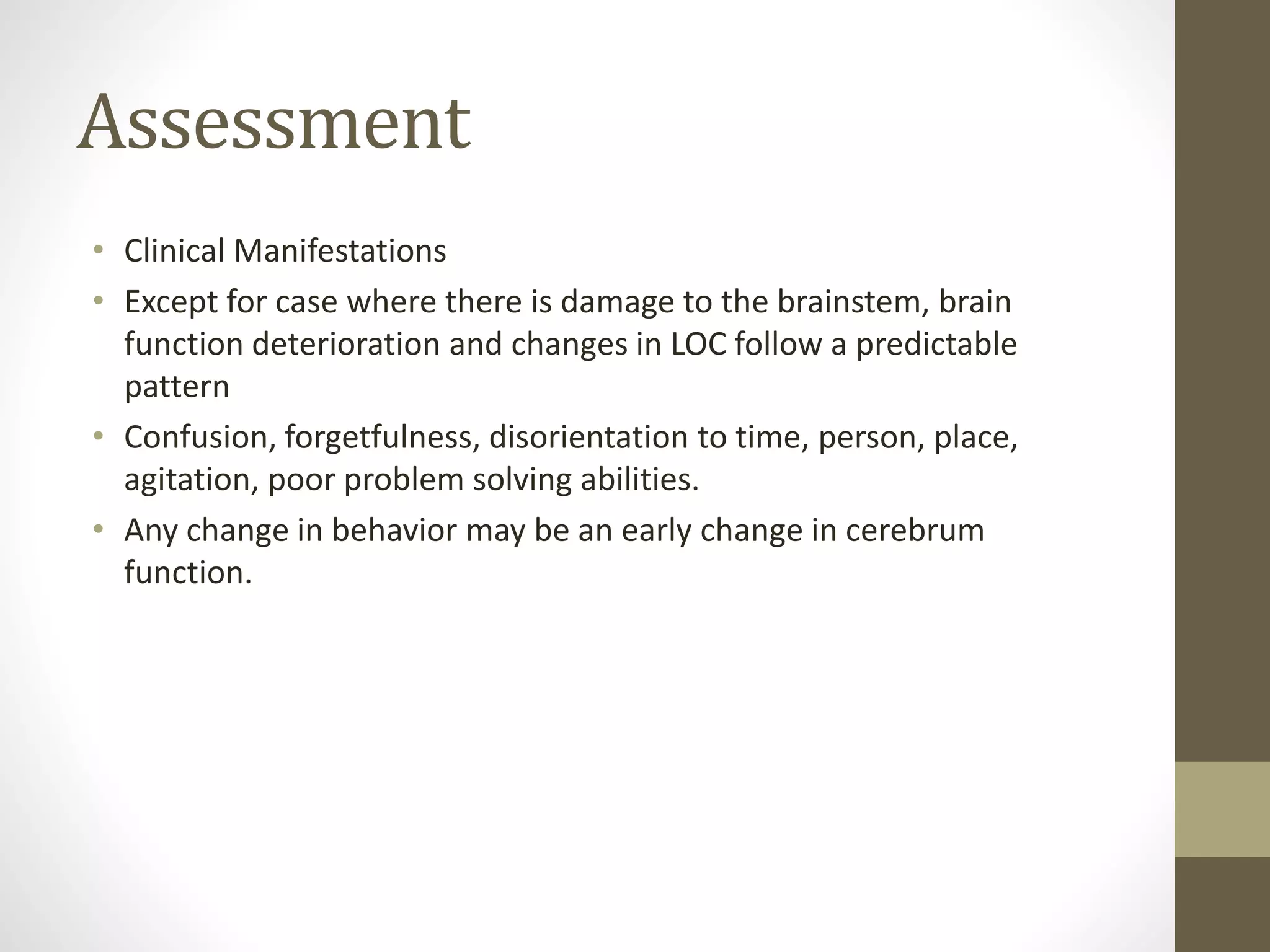 Assessment
• Clinical Manifestations
• Except for case where there is damage to the brainstem, brain
function deterioration and changes in LOC follow a predictable
pattern
• Confusion, forgetfulness, disorientation to time, person, place,
agitation, poor problem solving abilities.
• Any change in behavior may be an early change in cerebrum
function.
 