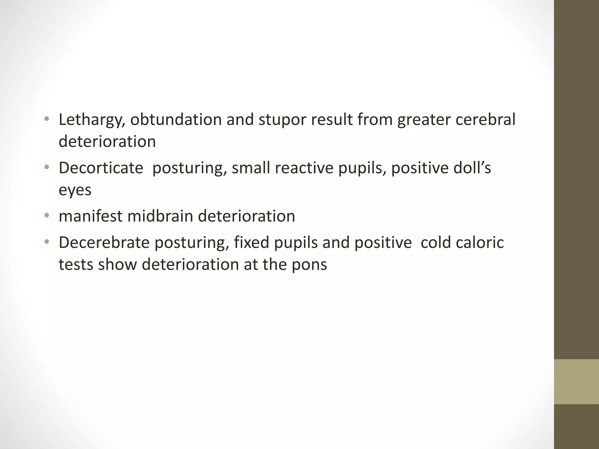 • Lethargy, obtundation and stupor result from greater cerebral
deterioration
• Decorticate posturing, small reactive pupils, positive doll’s
eyes
• manifest midbrain deterioration
• Decerebrate posturing, fixed pupils and positive cold caloric
tests show deterioration at the pons
 
