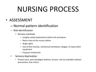 NURSING PROCESS ASSESSMENT Normal pattern identification Risk identification Sensory overload-  Lengthy verbal explanations before the procedure Room close to the nurses station Bright lights Use of ECG monitor, mechanical ventilators, Oxygen ,IV tubes other equipment Frequent treatments Sensory deprivation Private room, eyes bandaged, bedrest, sensory  aid not available isolation precautions, few visitors 