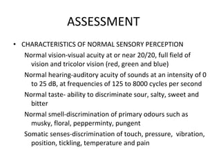 ASSESSMENT  CHARACTERISTICS OF NORMAL SENSORY PERCEPTION Normal vision-visual acuity at or near 20/20, full field of vision and tricolor vision (red, green and blue) Normal hearing-auditory acuity of sounds at an intensity of 0 to 25 dB, at frequencies of 125 to 8000 cycles per second Normal taste- ability to discriminate sour, salty, sweet and bitter Normal smell-discrimination of primary odours such as musky, floral, pepperminty, pungent Somatic senses-discrimination of touch, pressure,  vibration, position, tickling, temperature and pain 