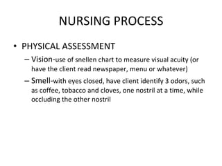 NURSING PROCESS PHYSICAL ASSESSMENT Vision- use of snellen chart to measure visual acuity (or have the client read newspaper, menu or whatever) Smell- with eyes closed, have client identify 3 odors, such as coffee, tobacco and cloves, one nostril at a time, while occluding the other nostril 