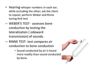 Hearing- whisper numbers in each ear, while occluding the other; ask the client to repeat; perform Weber and Rinne tuning fork test WEBER’S TEST-  assesses bone conduction by testing the lateralization ( sideward transmission) of sounds. RINNE TEST- test compares air conduction to bone conduction  Sound conducted by air is heard more readily than sound conducted by bone.  