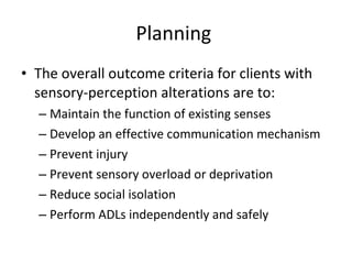 Planning  The overall outcome criteria for clients with sensory-perception alterations are to:  Maintain the function of existing senses Develop an effective communication mechanism  Prevent injury  Prevent sensory overload or deprivation  Reduce social isolation  Perform ADLs independently and safely  