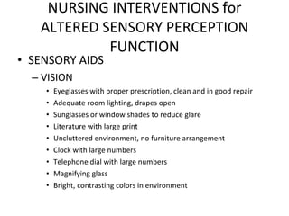 SENSORY AIDS VISION Eyeglasses with proper prescription, clean and in good repair Adequate room lighting, drapes open Sunglasses or window shades to reduce glare Literature with large print Uncluttered environment, no furniture arrangement Clock with large numbers Telephone dial with large numbers Magnifying glass Bright, contrasting colors in environment NURSING INTERVENTIONS for ALTERED SENSORY PERCEPTION FUNCTION 