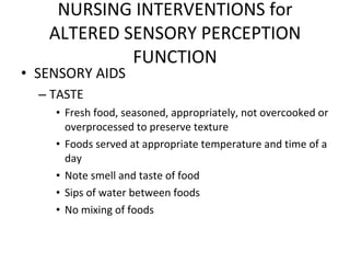 SENSORY AIDS TASTE Fresh food, seasoned, appropriately, not overcooked or overprocessed to preserve texture Foods served at appropriate temperature and time of a day Note smell and taste of food Sips of water between foods No mixing of foods NURSING INTERVENTIONS for ALTERED SENSORY PERCEPTION FUNCTION 