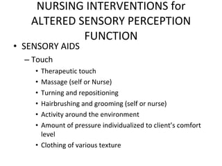 SENSORY AIDS Touch Therapeutic touch Massage (self or Nurse) Turning and repositioning Hairbrushing and grooming (self or nurse) Activity around the environment Amount of pressure individualized to client’s comfort level Clothing of various texture NURSING INTERVENTIONS for ALTERED SENSORY PERCEPTION FUNCTION 