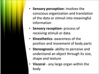 Sensory perception-  involves the conscious organization and translation of the data or stimuli into meaningful information  Sensory reception-  process of receiving stimuli or data  Kinesthetics-  awareness of the position and movement of body parts  Stereognosis-  ability to perceive and understand an object through its size, shape and texture  Visceral  - any large organ within the body  
