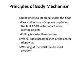 Principles of Body Mechanism Bend knees to lift objects form the floor Use a wide base of support by placing the feet 12-18 inches apart when moving objects Pulling is easier than pushing Work is best accomplished at the center of gravity. Working at the waist level is most efficient. 
