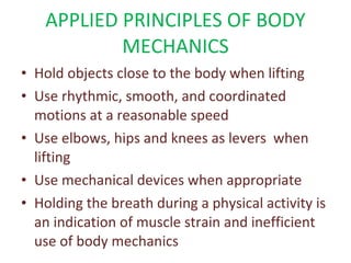 APPLIED PRINCIPLES OF BODY MECHANICS Hold objects close to the body when lifting Use rhythmic, smooth, and coordinated motions at a reasonable speed Use elbows, hips and knees as levers  when lifting Use mechanical devices when appropriate Holding the breath during a physical activity is an indication of muscle strain and inefficient use of body mechanics 