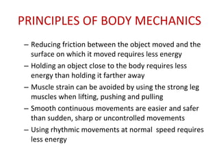 PRINCIPLES OF BODY MECHANICS Reducing friction between the object moved and the surface on which it moved requires less energy Holding an object close to the body requires less energy than holding it farther away Muscle strain can be avoided by using the strong leg muscles when lifting, pushing and pulling Smooth continuous movements are easier and safer than sudden, sharp or uncontrolled movements Using rhythmic movements at normal  speed requires less energy 