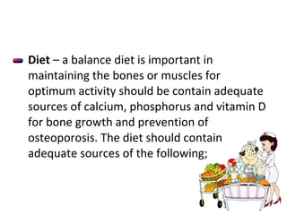 Diet  – a balance diet is important in maintaining the bones or muscles for optimum activity should be contain adequate sources of calcium, phosphorus and vitamin D for bone growth and prevention of osteoporosis. The diet should contain adequate sources of the following; 
