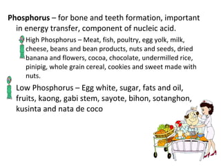 Phosphorus  – for bone and teeth formation, important in energy transfer, component of nucleic acid. High Phosphorus – Meat, fish, poultry, egg yolk, milk, cheese, beans and bean products, nuts and seeds, dried banana and flowers, cocoa, chocolate, undermilled rice, pinipig, whole grain cereal, cookies and sweet made with nuts. Low Phosphorus – Egg white, sugar, fats and oil, fruits, kaong, gabi stem, sayote, bihon, sotanghon, kusinta and nata de coco 