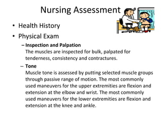 Nursing Assessment Health History Physical Exam –  Inspection and Palpation  The muscles are inspected for bulk, palpated for tenderness, consistency and contractures. Tone   Muscle tone is assessed by putting selected muscle groups through passive range of motion. The most commonly used maneuvers for the upper extremities are flexion and extension at the elbow and wrist. The most commonly used maneuvers for the lower extremities are flexion and extension at the knee and ankle. 