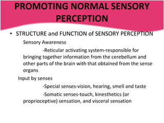 PROMOTING NORMAL SENSORY PERCEPTION STRUCTURE and FUNCTION of SENSORY PERCEPTION Sensory Awareness -Reticular activating system-responsible for bringing together information from the cerebellum and other parts of the brain with that obtained from the sense organs Input by senses -Special senses-vision, hearing, smell and taste -Somatic senses-touch, kinesthetics (or proprioceptive) sensation, and visceral sensation 