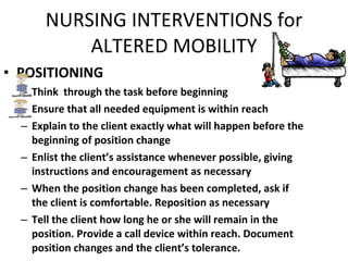 NURSING INTERVENTIONS for ALTERED MOBILITY POSITIONING Think  through the task before beginning Ensure that all needed equipment is within reach Explain to the client exactly what will happen before the beginning of position change Enlist the client’s assistance whenever possible, giving instructions and encouragement as necessary When the position change has been completed, ask if the client is comfortable. Reposition as necessary Tell the client how long he or she will remain in the position. Provide a call device within reach. Document position changes and the client’s tolerance. 