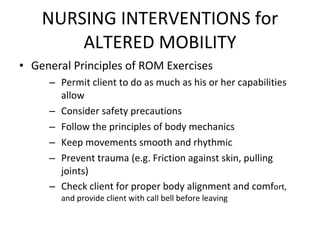 NURSING INTERVENTIONS for ALTERED MOBILITY General Principles of ROM Exercises Permit client to do as much as his or her capabilities allow Consider safety precautions Follow the principles of body mechanics Keep movements smooth and rhythmic Prevent trauma (e.g. Friction against skin, pulling joints) Check client for proper body alignment and comf ort, and provide client with call bell before leaving 
