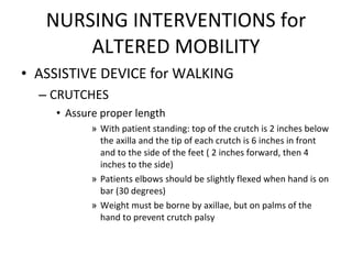 NURSING INTERVENTIONS for ALTERED MOBILITY ASSISTIVE DEVICE for WALKING CRUTCHES Assure proper length With patient standing: top of the crutch is 2 inches below the axilla and the tip of each crutch is 6 inches in front and to the side of the feet ( 2 inches forward, then 4 inches to the side) Patients elbows should be slightly flexed when hand is on bar (30 degrees) Weight must be borne by axillae, but on palms of the hand to prevent crutch palsy 