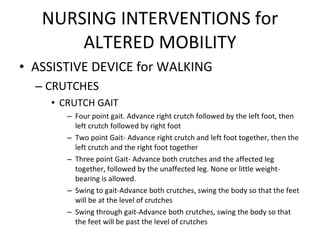 NURSING INTERVENTIONS for ALTERED MOBILITY ASSISTIVE DEVICE for WALKING CRUTCHES CRUTCH GAIT Four point gait. Advance right crutch followed by the left foot, then left crutch followed by right foot Two point Gait- Advance right crutch and left foot together, then the left crutch and the right foot together Three point Gait- Advance both crutches and the affected leg together, followed by the unaffected leg. None or little weight-bearing is allowed. Swing to gait-Advance both crutches, swing the body so that the feet will be at the level of crutches Swing through gait-Advance both crutches, swing the body so that the feet will be past the level of crutches 