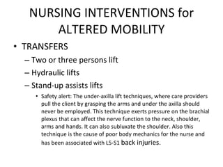 NURSING INTERVENTIONS for ALTERED MOBILITY TRANSFERS Two or three persons lift Hydraulic lifts Stand-up assists lifts Safety alert: The under-axilla lift techniques, where care providers pull the client by grasping the arms and under the axilla should never be employed. This technique exerts pressure on the brachial plexus that can affect the nerve function to the neck, shoulder, arms and hands. It can also subluxate the shoulder. Also this technique is the cause of poor body mechanics for the nurse and has been associated with L5-S1  back injuries. 
