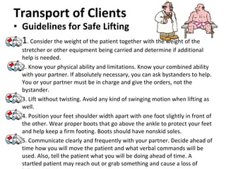Transport of Clients Guidelines for Safe Lifting 1 . Consider the weight of the patient together with the weight of the stretcher or other equipment being carried and determine if additional help is needed. 2. Know your physical ability and limitations. Know your combined ability with your partner. If absolutely necessary, you can ask bystanders to help. You or your partner must be in charge and give the orders, not the bystander. 3. Lift without twisting. Avoid any kind of swinging motion when lifting as well.  4. Position your feet shoulder width apart with one foot slightly in front of the other. Wear proper boots that go above the ankle to protect your feet and help keep a firm footing. Boots should have nonskid soles.  5. Communicate clearly and frequently with your partner. Decide ahead of time how you will move the patient and what verbal commands will be used. Also, tell the patient what you will be doing ahead of time. A startled patient may reach out or grab something and cause a loss of balance. 