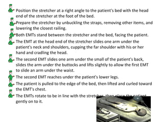 Position the stretcher at a right angle to the patient's bed with the head end of the stretcher at the foot of the bed.  Prepare the stretcher by unbuckling the straps, removing other items, and lowering the closest railing.  Both EMTs stand between the stretcher and the bed, facing the patient.  The EMT at the head end of the stretcher slides one arm under the patient's neck and shoulders, cupping the far shoulder with his or her hand and cradling the head.  The second EMT slides one arm under the small of the patient's back, slides the arm under the buttocks and lifts slightly to allow the first EMT to slide an arm under the waist.  The second EMT reaches under the patient's lower legs.  The patient is pulled to the edge of the bed, then lifted and curled toward the EMT's chest.  The EMTs rotate to be in line with the stretcher, then place the patient gently on to it.  