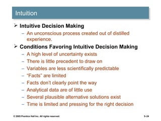© 2005 Prentice Hall Inc. All rights reserved. 5–24
IntuitionIntuition
 Intuitive Decision Making
– An unconscious process created out of distilled
experience.
 Conditions Favoring Intuitive Decision Making
– A high level of uncertainty exists
– There is little precedent to draw on
– Variables are less scientifically predictable
– “Facts” are limited
– Facts don’t clearly point the way
– Analytical data are of little use
– Several plausible alternative solutions exist
– Time is limited and pressing for the right decision
 